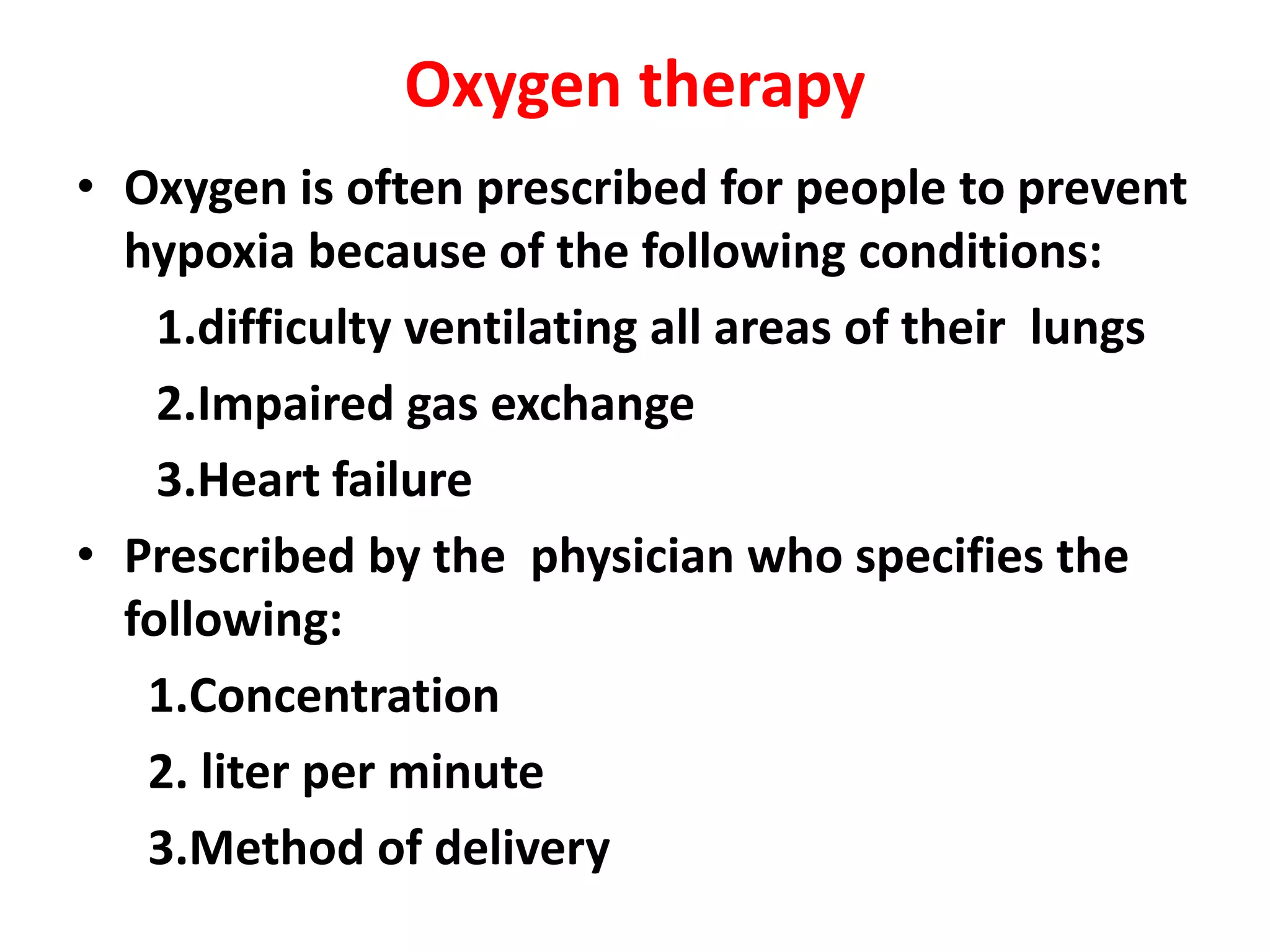 Oxygen therapy
• Oxygen is often prescribed for people to prevent
hypoxia because of the following conditions:
1.difficulty ventilating all areas of their lungs
2.Impaired gas exchange
3.Heart failure
• Prescribed by the physician who specifies the
following:
1.Concentration
2. liter per minute
3.Method of delivery
 