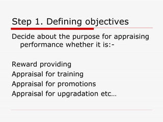 Step 1. Defining objectives Decide about the purpose for appraising performance whether it is:- Reward providing Appraisal for training Appraisal for promotions Appraisal for upgradation etc… 