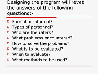 Designing the program will reveal the answers of the following questions:- Formal or informal? Types of personnel? Who are the raters? What problems encountered? How to solve the problems? What is to be evaluated? When to evaluate? What methods to be used? 