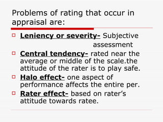 Problems of rating that occur in appraisal are: Leniency or severity-  Subjective  assessment Central tendency-  rated near the average or middle of the scale.the attitude of the rater is to play safe. Halo effect-  one aspect of performance affects the entire per. Rater effect-  based on rater’s attitude towards ratee. 