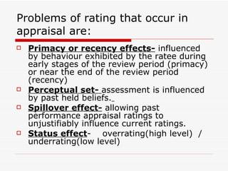 Problems of rating that occur in appraisal are: Primacy or recency effects-  influenced by behaviour exhibited by the ratee during early stages of the review period (primacy) or near the end of the review period (recency) Perceptual set-  assessment is influenced by past held beliefs.   Spillover effect-  allowing past performance appraisal ratings to unjustifiably influence current ratings. Status effect -  overrating(high level)  / underrating(low level)  