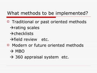 What methods to be implemented? Traditional or past oriented methods  rating scales  checklists   field review  etc. Modern or future oriented methods   MBO   360 appraisal system  etc. 