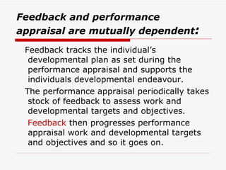 Feedback and performance appraisal are mutually dependent :   Feedback tracks the individual’s developmental plan as set during the performance appraisal and supports the individuals developmental endeavour.  The performance appraisal periodically takes stock of feedback to assess work and developmental targets and objectives.  Feedback   then progresses performance appraisal work and developmental targets and objectives and so it goes on. 