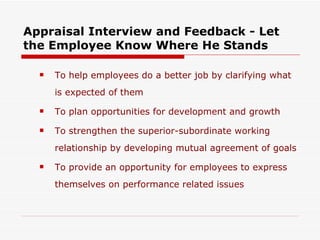 Appraisal Interview and Feedback - Let the Employee Know Where He Stands To help employees do a better job by clarifying what is expected of them To plan opportunities for development and growth To strengthen the superior-subordinate working relationship by developing mutual agreement of goals To provide an opportunity for employees to express themselves on performance related issues 