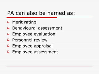 PA can also be named as: Merit rating Behavioural assessment Employee evaluation Personnel review Employee appraisal Employee assessment 