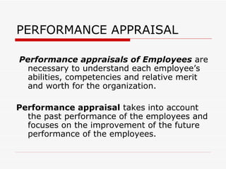 PERFORMANCE APPRAISAL  Performance appraisals of Employees  are necessary to understand each employee’s abilities, competencies and relative merit and worth for the organization. Performance appraisal  takes into account the past performance of the employees and focuses on the improvement of the future performance of the employees. 