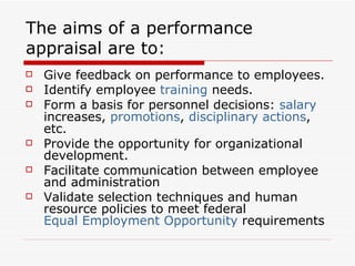 The aims of a performance appraisal are to: Give feedback on performance to employees.  Identify employee  training  needs.  Form a basis for personnel decisions:  salary  increases,  promotions ,  disciplinary actions , etc.  Provide the opportunity for organizational development.  Facilitate communication between employee and administration  Validate selection techniques and human resource policies to meet federal  Equal Employment Opportunity  requirements   