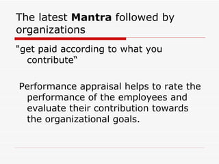 The latest  Mantra  followed by organizations  "get paid according to what you contribute“ Performance appraisal helps to rate the performance of the employees and evaluate their contribution towards the organizational goals.  