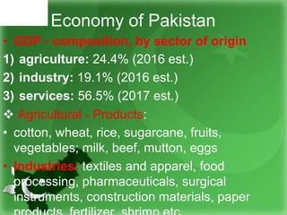 Economy of Pakistan
• GDP - composition, by sector of origin
1) agriculture: 24.4% (2016 est.)
2) industry: 19.1% (2016 est.)
3) services: 56.5% (2017 est.)
 Agricultural - Products:
• cotton, wheat, rice, sugarcane, fruits,
vegetables; milk, beef, mutton, eggs
• Industries: textiles and apparel, food
processing, pharmaceuticals, surgical
instruments, construction materials, paper
 