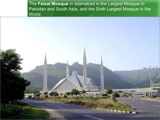 The Faisal Mosque in Islamabad is the Largest Mosque in
Pakistan and South Asia, and the Sixth Largest Mosque in the
World.
 