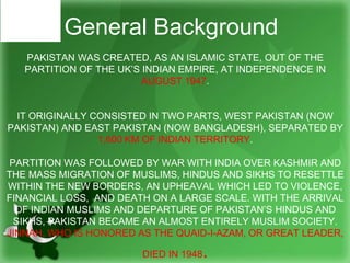 PAKISTAN WAS CREATED, AS AN ISLAMIC STATE, OUT OF THE
PARTITION OF THE UK’S INDIAN EMPIRE, AT INDEPENDENCE IN
AUGUST 1947.
IT ORIGINALLY CONSISTED IN TWO PARTS, WEST PAKISTAN (NOW
PAKISTAN) AND EAST PAKISTAN (NOW BANGLADESH), SEPARATED BY
1,600 KM OF INDIAN TERRITORY.
PARTITION WAS FOLLOWED BY WAR WITH INDIA OVER KASHMIR AND
THE MASS MIGRATION OF MUSLIMS, HINDUS AND SIKHS TO RESETTLE
WITHIN THE NEW BORDERS, AN UPHEAVAL WHICH LED TO VIOLENCE,
FINANCIAL LOSS, AND DEATH ON A LARGE SCALE. WITH THE ARRIVAL
OF INDIAN MUSLIMS AND DEPARTURE OF PAKISTAN’S HINDUS AND
SIKHS, PAKISTAN BECAME AN ALMOST ENTIRELY MUSLIM SOCIETY.
JINNAH, WHO IS HONORED AS THE QUAID-I-AZAM, OR GREAT LEADER,
DIED IN 1948.
General Background
 