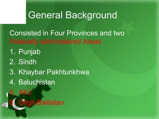 General Background
Consisted in Four Provinces and two
Federally administered Areas
1. Punjab
2. Sindh
3. Khaybar Pakhtunkhwa
4. Baluchistan
5. AKJ
6. Gilgit-Baltistan
 
