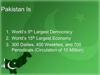 Pakistan Is
1. World’s 5th Largest Democracy
2. World’s 15th Largest Economy
3. 300 Dailies, 400 Weeklies, and 700
Periodicals (Circulation of 10 Million)
 