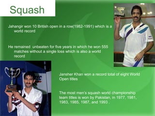 Jahangir won 10 British open in a row(1982-1991) which is a
world record
He remained unbeaten for five years in which he won 555
matches without a single loss which is also a world
record
Squash
Jansher Khan won a record total of eight World
Open titles
The most men’s squash world championship
team titles is won by Pakistan, in 1977, 1981,
1983, 1985, 1987, and 1993 .
 