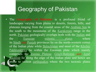 Geography of Pakistan
• The Geography of Pakistan is a profound blend of
landscapes varying from plains to deserts, forests, hills, and
plateaus ranging from the coastal areas of the Arabian Sea in
the south to the mountains of the Karakoram range in the
north. Pakistan geologically overlaps both with the Indian and
the Eurasian tectonic plates where
its Sindh and Punjab provinces lie on the north-western corner
of the Indian plate while Baluchistan and most of the Khyber
Pakhtunkhwa lie within the Eurasian plate which mainly
comprises the Iranian Plateau. Gilgit-Baltistan and Azad
Kashmir lie along the edge of the Indian plate and hence are
prone to violent earthquakes where the two tectonic plates
collide.
 