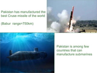 Pakistan has manufactured the
best Cruse missile of the world
(Babur range=750km)
Pakistan is among few
countries that can
manufacture submarines
 