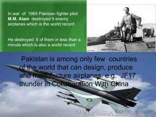 In war of 1965 Pakistan fighter pilot
M.M. Alam destroyed 9 enemy
airplanes which is the world record
He destroyed 5 of them in less than a
minute which is also a world record
Pakistan is among only few countries
of the world that can design, produce
and manufacture airplanes. e.g. JF17
thunder in Collaboration With China
 