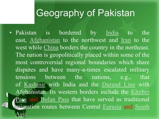 Geography of Pakistan
• Pakistan is bordered by India to the
east, Afghanistan to the northwest and Iran to the
west while China borders the country in the northeast.
The nation is geopolitically placed within some of the
most controversial regional boundaries which share
disputes and have many-a-times escalated military
tensions between the nations, e.g., that
of Kashmir with India and the Durand Line with
Afghanistan. Its western borders include the Khyber
Pass and Bolan Pass that have served as traditional
migration routes between Central Eurasia and South
Asia
 