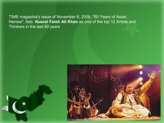 TIME magazine's issue of November 6, 2006, "60 Years of Asian
Heroes", lists Nusrat Fateh Ali Khan as one of the top 12 Artists and
Thinkers in the last 60 years
 