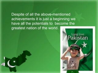 Despite of all the above-mentioned
achievements it is just a beginning we
have all the potentials to become the
greatest nation of the world.
 