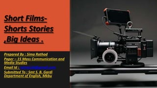 Short Films-
Shorts Stories
,Big Ideas .
Prepared By : Sima Rathod
Paper – 15 Mass Communication and
Media Studies
Email Id : rsima144@gmail.com
Submitted To : Smt S. B. Gardi
Department of English, Mkbu
 