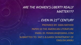 ARE THE WOMEN’S LIBERTY REALLY
MATTER???
… EVEN IN 21ST CENTURY
PREPARED BY: SIMA RATHOD
PAPER:10 THE AMERICAN LITERATURE
EMAIL ID: RSIMA144@GMAIL.COM
SUBMITTED TO: SMT.S.B.GARDI DEPARTMENT OF
ENGLISH,MKBU
 