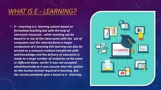 WHAT IS E - LEARNING?
• E – Learning is a learning system based on
formalized teaching but with the help of
electronic res...