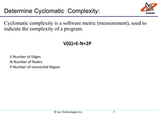 Cyclomatic complexity is a software metric (measurement), used to
indicate the complexity of a program.
V(G)=E-N+2P
E-Number of Edges
N-Number of Nodes
P-Number of connected Region
© Sun Technologies Inc. 7
Determine Cyclomatic Complexity:
 