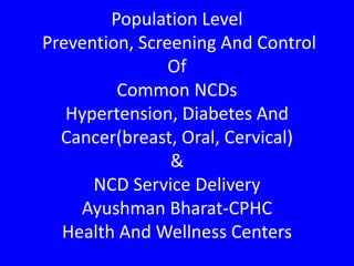 Population Level
Prevention, Screening And Control
Of
Common NCDs
Hypertension, Diabetes And
Cancer(breast, Oral, Cervical)
&
NCD Service Delivery
Ayushman Bharat-CPHC
Health And Wellness Centers
 