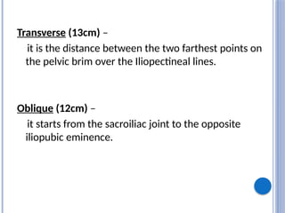 Transverse (13cm) –
it is the distance between the two farthest points on
the pelvic brim over the Iliopectineal lines.
Oblique (12cm) –
it starts from the sacroiliac joint to the opposite
iliopubic eminence.
 