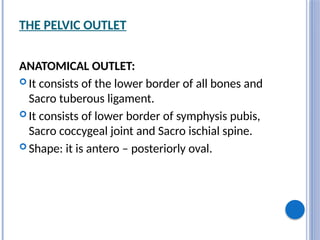 THE PELVIC OUTLET
ANATOMICAL OUTLET:
 It consists of the lower border of all bones and
Sacro tuberous ligament.
 It consists of lower border of symphysis pubis,
Sacro coccygeal joint and Sacro ischial spine.
 Shape: it is antero – posteriorly oval.
 