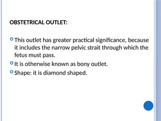 OBSTETRICAL OUTLET:
 This outlet has greater practical significance, because
it includes the narrow pelvic strait through which the
fetus must pass.
 It is otherwise known as bony outlet.
 Shape: it is diamond shaped.
 