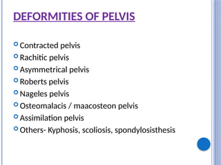DEFORMITIES OF PELVIS
 Contracted pelvis
 Rachitic pelvis
 Asymmetrical pelvis
 Roberts pelvis
 Nageles pelvis
 Osteomalacis / maacosteon pelvis
 Assimilation pelvis
 Others- Kyphosis, scoliosis, spondylosisthesis
 