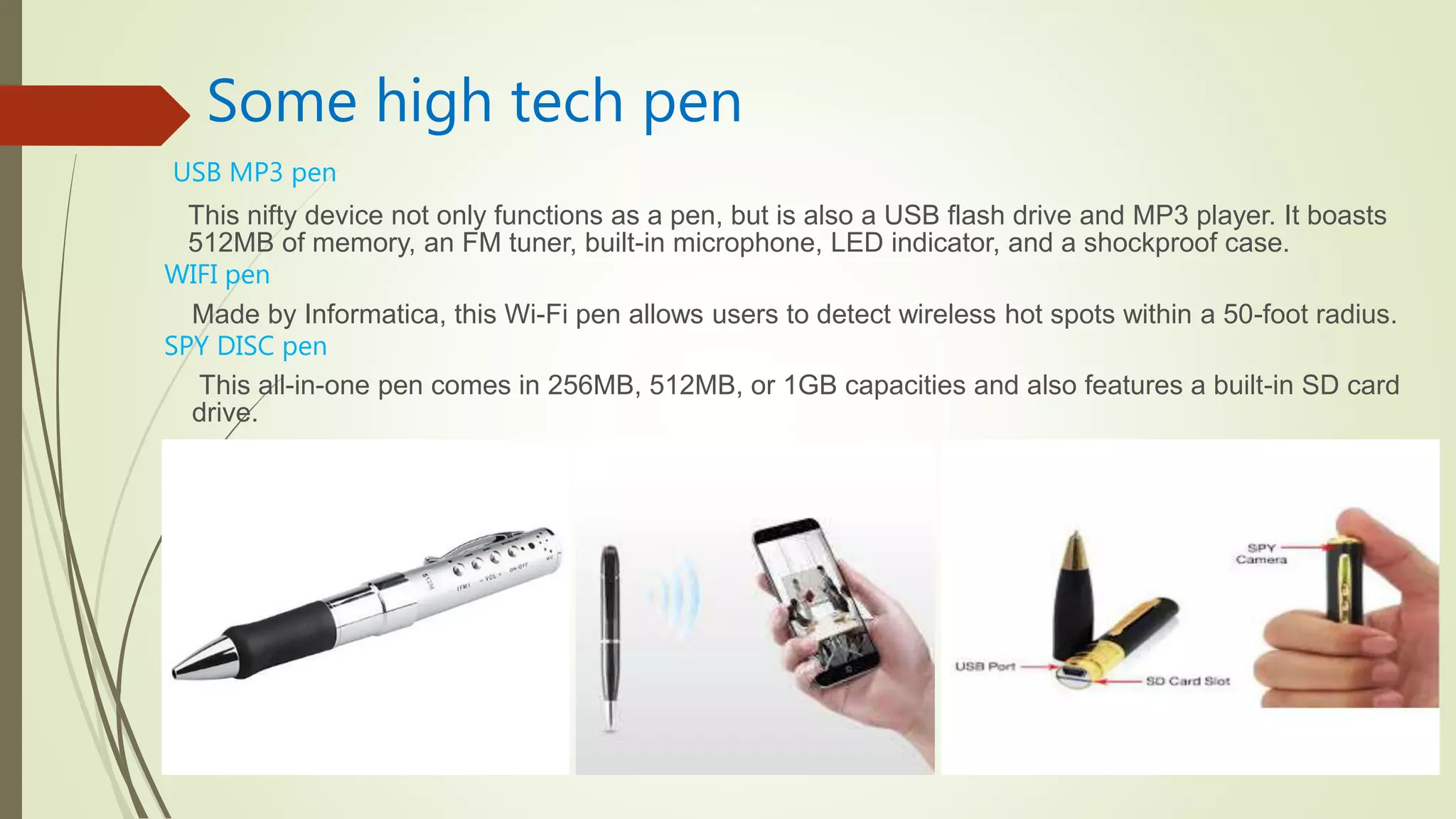 Some high tech pen
This nifty device not only functions as a pen, but is also a USB flash drive and MP3 player. It boasts
512MB of memory, an FM tuner, built-in microphone, LED indicator, and a shockproof case.
Made by Informatica, this Wi-Fi pen allows users to detect wireless hot spots within a 50-foot radius.
This all-in-one pen comes in 256MB, 512MB, or 1GB capacities and also features a built-in SD card
drive.
USB MP3 pen
WIFI pen
SPY DISC pen
 