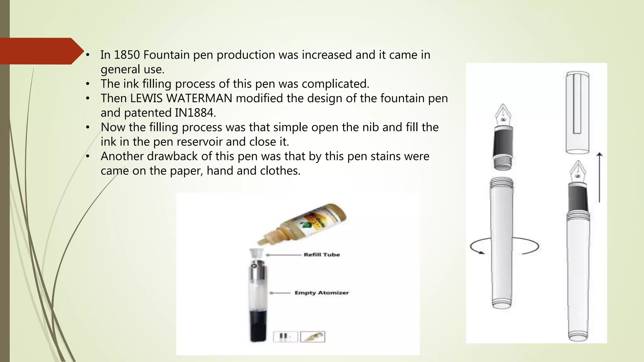 • In 1850 Fountain pen production was increased and it came in
general use.
• The ink filling process of this pen was complicated.
• Then LEWIS WATERMAN modified the design of the fountain pen
and patented IN1884.
• Now the filling process was that simple open the nib and fill the
ink in the pen reservoir and close it.
• Another drawback of this pen was that by this pen stains were
came on the paper, hand and clothes.
 