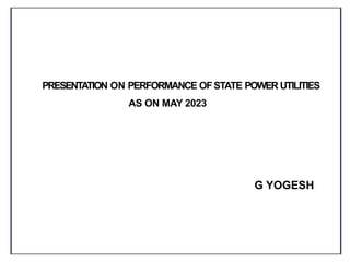 PRESENTATION ON PERFORMANCE OFSTATE POWER UTILITIES
AS ON MAY 2023
G YOGESH
 