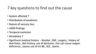 7 key questions to find out the cause
• System affected ?
• Distribution of weakness
• Nature of sensory loss
• UMN findings
• Temporal evolution
• Hereditary ?
• Significant medical history - Alcohol , DM , surgery , history of
diarrhoea , diet history, use of dentures- zinc can cause copper
deficiency , excess use of vit B6 , SLE , toxins .
 