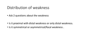 Distribution of weakness
• Ask 2 questions about the weakness
• Is it proximal with distal weakness or only distal weakness.
• Is it symmetrical or asymmetrical/focal weakness .
 