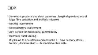CIDP
• Symmetric proximal and distal weakness , length dependant loss of
large fibre sensation and areflexia >8weeks
• No ANS involvement
• No respiratory involvement
• Adv- screen for monoclonal gammopathy
• Hallmark- sural sparing .
• If Ig G4 Ab to neurofascin and contactin 2 – have sensory ataxia ,
tremor , distal weakness . Responds to rituximab .
 