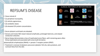REFSUM’S DISEASE
• Classic tetrad of
• (1) peripheral neuropathy,
• (2) retinitis pigmentosa,
• (3) cerebellar ataxia
• (4) elevated CSF protein concentration.
• Serum phytanic acid levels are elevated.
• Sensory and motor NCS reveal reduced amplitudes, prolonged latencies, and slowed
conduction velocities
• Nerve biopsy demonstrates a loss of myelinated nerve fibers, with remaining axons often
thinly myelinated and associated with onion bulb formation.
phytanoylCoA α-hydroxylase (PAHX).>> peroxin 7 receptor protein (PRX7)
• Treatment is removal of phytanic precursors (phytols: fish oils, dairy products, and
ruminant fats) from the diet.
 