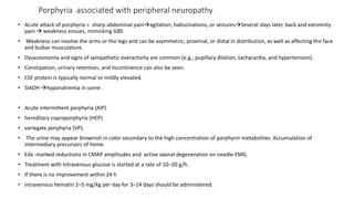 Porphyria associated with peripheral neuropathy
• Acute attack of porphyria = sharp abdominal painagitation, hallucinations, or seizuresSeveral days later, back and extremity
pain  weakness ensues, mimicking GBS
• Weakness can involve the arms or the legs and can be asymmetric, proximal, or distal in distribution, as well as affecting the face
and bulbar musculature.
• Dysautonomia and signs of sympathetic overactivity are common (e.g., pupillary dilation, tachycardia, and hypertension).
• Constipation, urinary retention, and incontinence can also be seen.
• CSF protein is typically normal or mildly elevated.
• SIADH hyponatremia in some .
• Acute intermittent porphyria (AIP)
• hereditary coproporphyria (HCP)
• variegate porphyria (VP).
• The urine may appear brownish in color secondary to the high concentration of porphyrin metabolites. Accumulation of
intermediary precursors of heme
• Edx -marked reductions in CMAP amplitudes and active axonal degeneration on needle EMG.
• Treatment with Intravenous glucose is started at a rate of 10–20 g/h.
• If there is no improvement within 24 h
• intravenous hematin 2–5 mg/kg per day for 3–14 days should be administered.
 