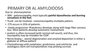 PRIMARY OR AL AMYLOIDOSIS
Due to plasmacytomas
• 30% - polyneuropathy, most typically painful dysesthesias and burning
sensations in the feet.
• Trunk can be involved --mononeuropathy multiplex pattern.
• CTS occurs in 25% of patients .
• slowly progressive weakness develops along with large-fiber sensory
loss. Most patients develop autonomic involvement
• protein is often increased (with normal cell count), and thus, the
neuropathy may be mistaken for CIDP .
• Nerve biopsy-- axonal degeneration and amyloid deposition in either a
globular or diffuse pattern
• Chemotherapy with melphalan, prednisone, and colchicine and
autologous stem cell transplantation may prolong survival.
 