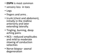 • DSPN is most common
• sensory loss in toes
• Legs
• fingers and arms .
• trunk (chest and abdomen),
initially in the midline
anteriorly and later
extending laterally.
• Tingling, burning, deep
aching pains
• NCS-- reduced amplitudes
and mild to moderate
slowing of conduction
velocities
• Nerve biopsy– axonal
degeneration
 
