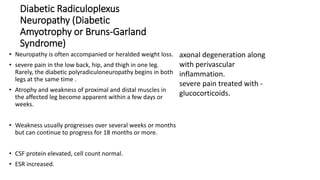 Diabetic Radiculoplexus
Neuropathy (Diabetic
Amyotrophy or Bruns-Garland
Syndrome)
• Neuropathy is often accompanied or heralded weight loss.
• severe pain in the low back, hip, and thigh in one leg.
Rarely, the diabetic polyradiculoneuropathy begins in both
legs at the same time .
• Atrophy and weakness of proximal and distal muscles in
the affected leg become apparent within a few days or
weeks.
• Weakness usually progresses over several weeks or months
but can continue to progress for 18 months or more.
• CSF protein elevated, cell count normal.
• ESR increased.
axonal degeneration along
with perivascular
inflammation.
severe pain treated with -
glucocorticoids.
 