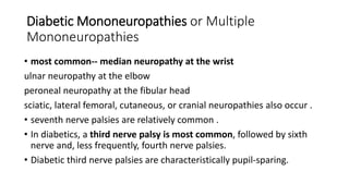 Diabetic Mononeuropathies or Multiple
Mononeuropathies
• most common-- median neuropathy at the wrist
ulnar neuropathy at the elbow
peroneal neuropathy at the fibular head
sciatic, lateral femoral, cutaneous, or cranial neuropathies also occur .
• seventh nerve palsies are relatively common .
• In diabetics, a third nerve palsy is most common, followed by sixth
nerve and, less frequently, fourth nerve palsies.
• Diabetic third nerve palsies are characteristically pupil-sparing.
 