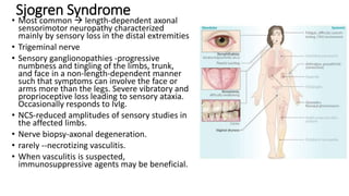 Sjogren Syndrome
• Most common  length-dependent axonal
sensorimotor neuropathy characterized
mainly by sensory loss in the distal extremities
• Trigeminal nerve
• Sensory ganglionopathies -progressive
numbness and tingling of the limbs, trunk,
and face in a non-length-dependent manner
such that symptoms can involve the face or
arms more than the legs. Severe vibratory and
proprioceptive loss leading to sensory ataxia.
Occasionally responds to IvIg.
• NCS-reduced amplitudes of sensory studies in
the affected limbs.
• Nerve biopsy-axonal degeneration.
• rarely --necrotizing vasculitis.
• When vasculitis is suspected,
immunosuppressive agents may be beneficial.
 