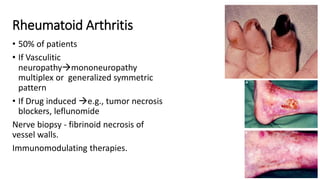 Rheumatoid Arthritis
• 50% of patients
• If Vasculitic
neuropathymononeuropathy
multiplex or generalized symmetric
pattern
• If Drug induced e.g., tumor necrosis
blockers, leflunomide
Nerve biopsy - fibrinoid necrosis of
vessel walls.
Immunomodulating therapies.
 