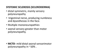 SYSTEMIC SCLEROSIS (SCLERODERMA)
• distal symmetric, mainly sensory
polyneuropathy
• trigeminal nerve, producing numbness
and dysesthesias in the face.
• Multiple mononeuropathies
• axonal sensory greater than motor
polyneuropathy.
• MCTD- mild distal axonal sensorimotor
polyneuropathy in ~10% .
 