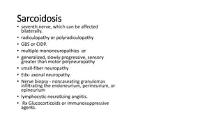 Sarcoidosis
• seventh nerve, which can be affected
bilaterally.
• radiculopathy or polyradiculopathy
• GBS or CIDP.
• multiple mononeuropathies or
• generalized, slowly progressive, sensory
greater than motor polyneuropathy
• small-fiber neuropathy
• Edx- axonal neuropathy.
• Nerve biopsy - noncaseating granulomas
infiltrating the endoneurium, perineurium, or
epineurium
• lymphocytic necrotizing angiitis.
• Rx Glucocorticoids or immunosuppressive
agents.
 