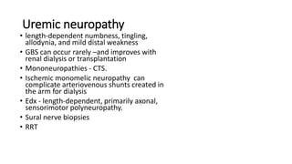 Uremic neuropathy
• length-dependent numbness, tingling,
allodynia, and mild distal weakness
• GBS can occur rarely –and improves with
renal dialysis or transplantation
• Mononeuropathies - CTS.
• Ischemic monomelic neuropathy can
complicate arteriovenous shunts created in
the arm for dialysis
• Edx - length-dependent, primarily axonal,
sensorimotor polyneuropathy.
• Sural nerve biopsies
• RRT
 